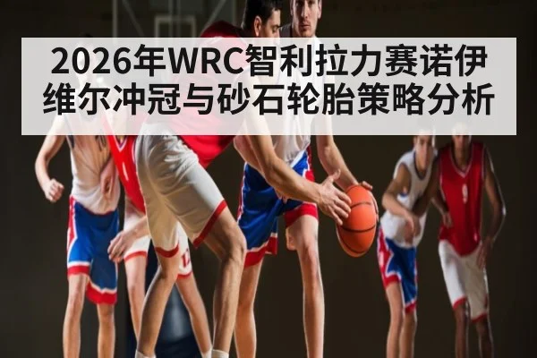 2026年WRC智利拉力赛诺伊维尔冲冠与砂石轮胎策略分析（Leyu Sports Sing in）