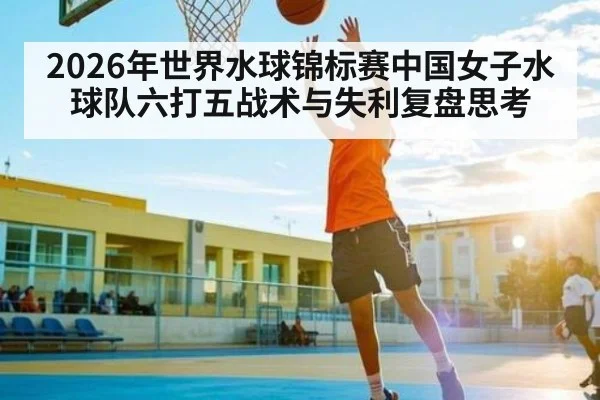 2026年世界水球锦标赛中国女子水球队六打五战术与失利复盘思考